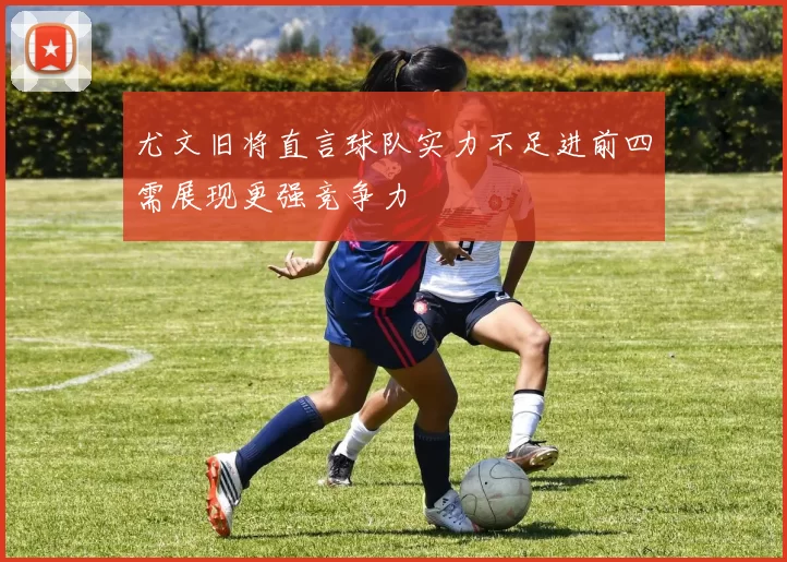 尤文旧将直言球队实力不足进前四需展现更强竞争力