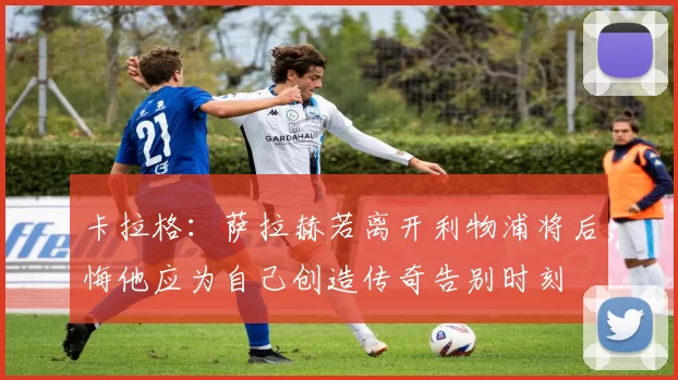 卡拉格：萨拉赫若离开利物浦将后悔他应为自己创造传奇告别时刻