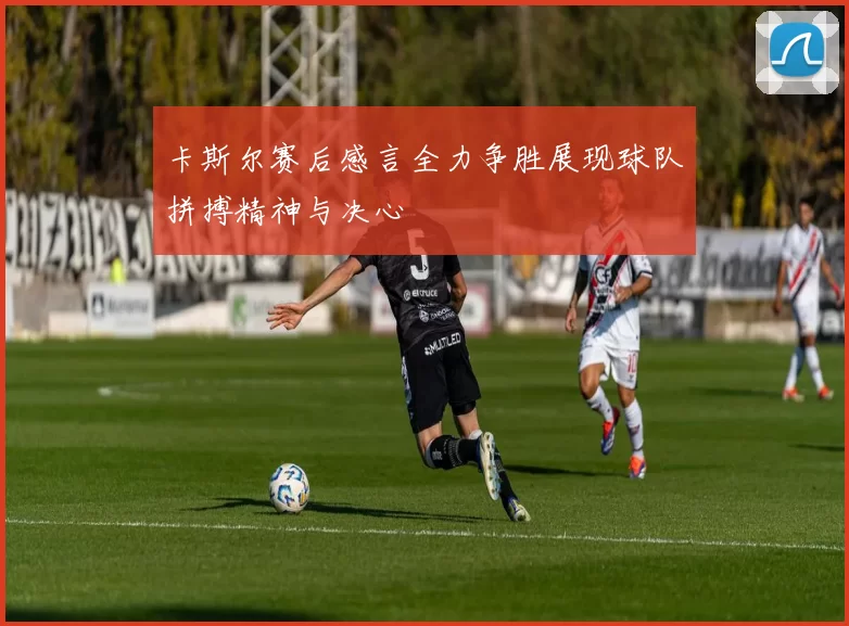 卡斯尔赛后感言全力争胜展现球队拼搏精神与决心