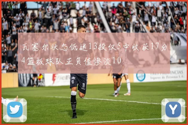 瓦塞尔状态低迷13投仅5中收获17分4篮板球队正负值惨淡10