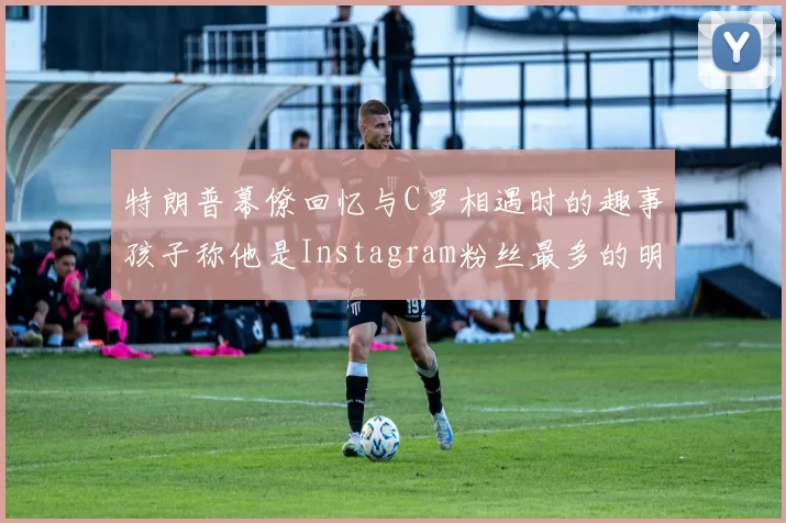 特朗普幕僚回忆与C罗相遇时的趣事孩子称他是Instagram粉丝最多的明星