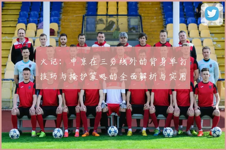 火记：申京在三分线外的背身单打技巧与掩护策略的全面解析与实用指南