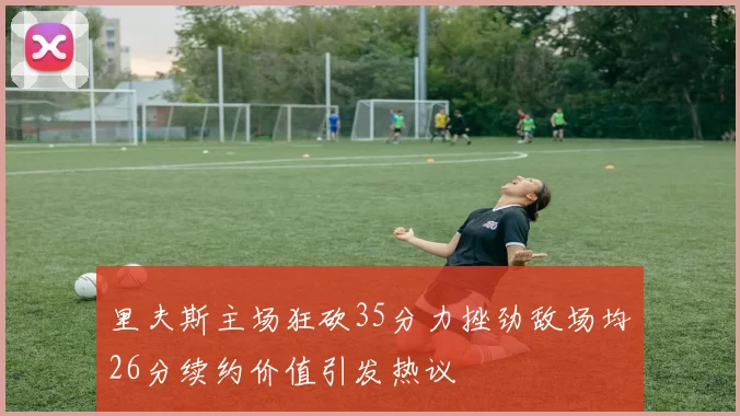 里夫斯主场狂砍35分力挫劲敌场均26分续约价值引发热议
