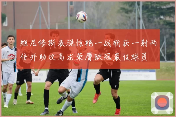 维尼修斯表现惊艳一战斩获一射两传并助攻乌龙荣膺欧冠最佳球员