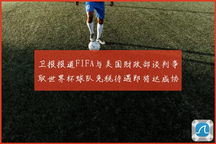 卫报报道FIFA与美国财政部谈判争取世界杯球队免税待遇即将达成协议
