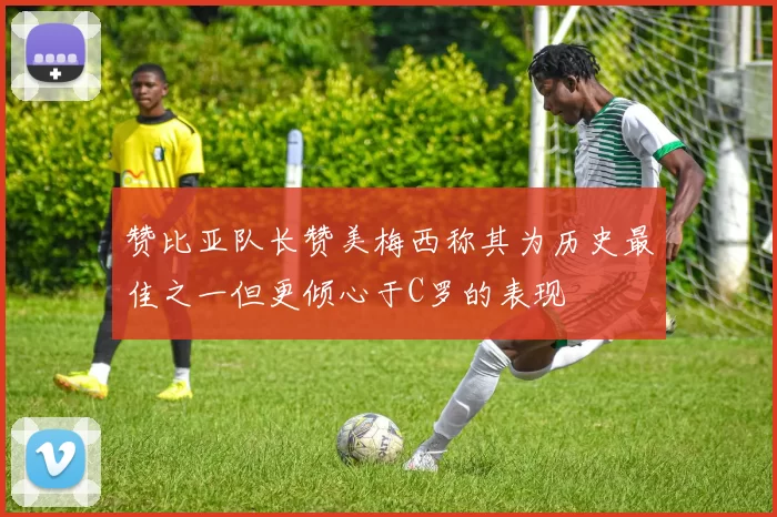 赞比亚队长赞美梅西称其为历史最佳之一但更倾心于C罗的表现
