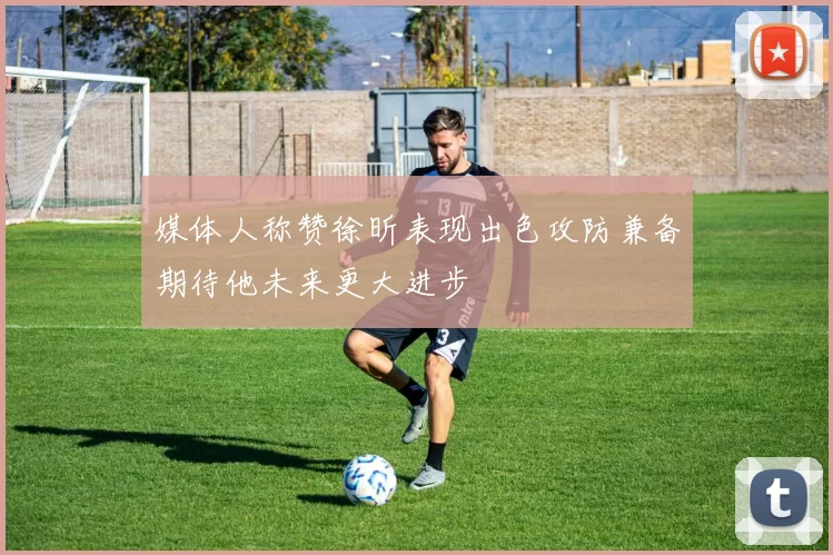 媒体人称赞徐昕表现出色攻防兼备期待他未来更大进步