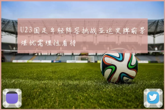 U23国足年轻阵容挑战亚运奖牌前景堪忧需理性看待