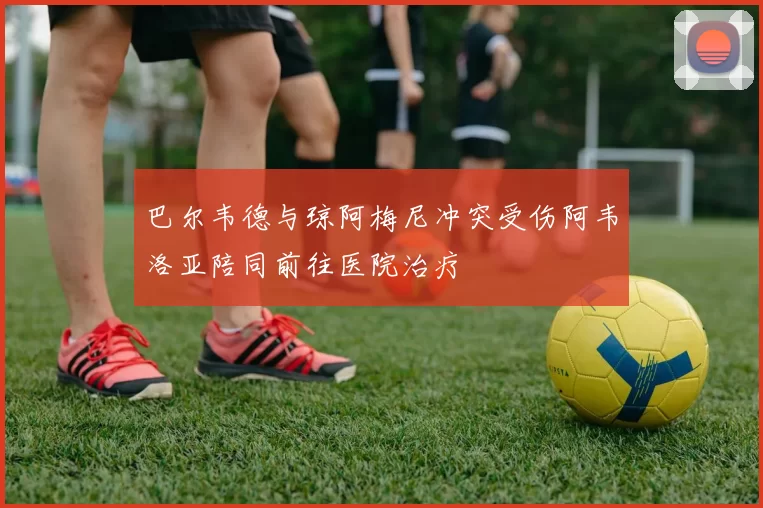 巴尔韦德与琼阿梅尼冲突受伤阿韦洛亚陪同前往医院治疗