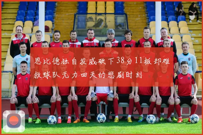 恩比德独自发威砍下38分11板却难救球队无力回天的悲剧时刻