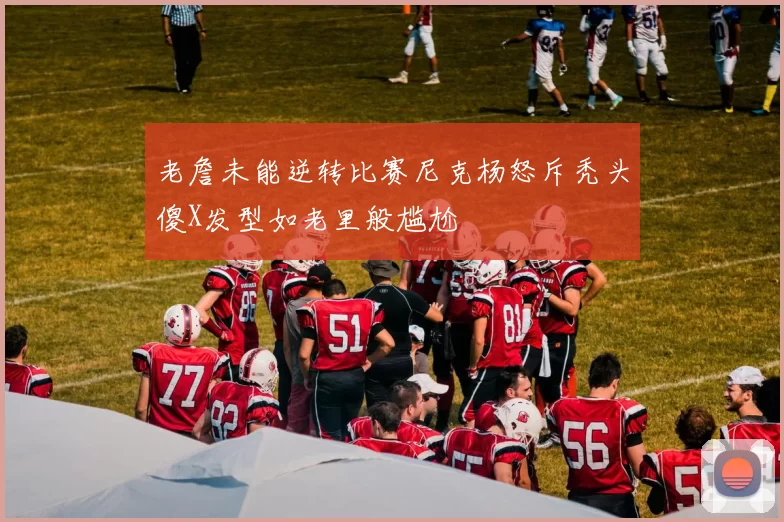 老詹未能逆转比赛尼克杨怒斥秃头傻X发型如老里般尴尬