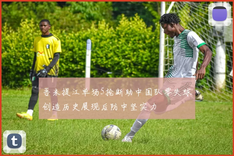 吾米提江单场5抢断助中国队零失球创造历史展现后防中坚实力