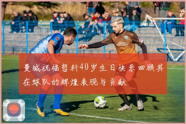曼城祝福哲科40岁生日快乐回顾其在球队的辉煌表现与贡献