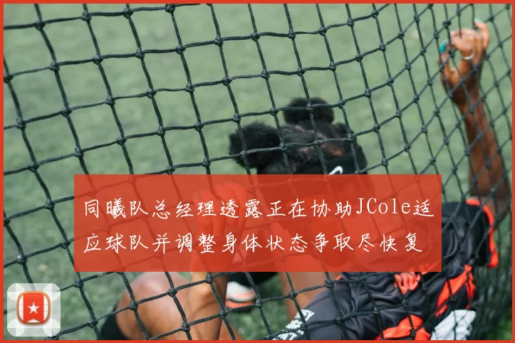 同曦队总经理透露正在协助JCole适应球队并调整身体状态争取尽快复出比赛