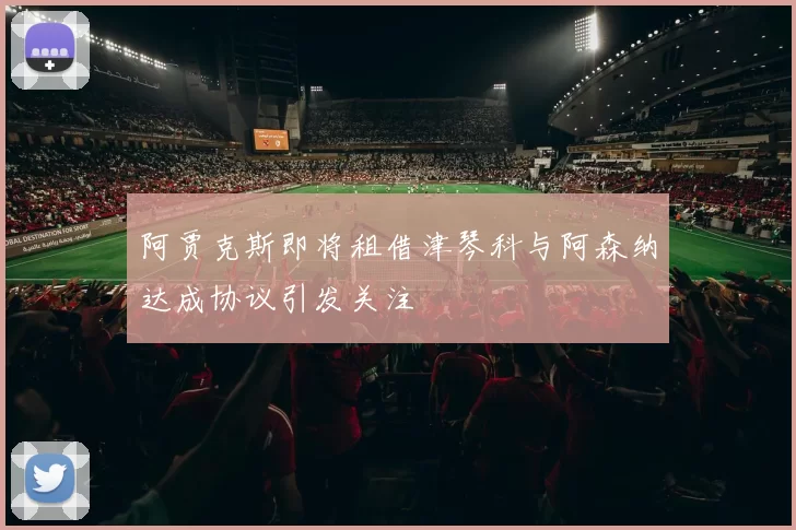 阿贾克斯即将租借津琴科与阿森纳达成协议引发关注